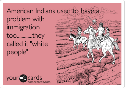 American Indians used to have a problem with
immigration
too.............they
called it "white
people"