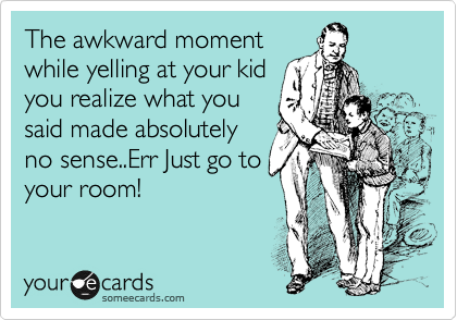 The awkward moment
while yelling at your kid
you realize what you
said made absolutely
no sense..Err Just go to
your room!