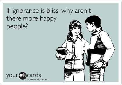 If ignorance is bliss, why aren't there more happy
people?