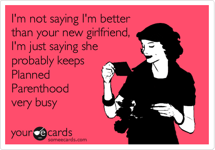 I'm not saying I'm better
than your new girlfriend,
I'm just saying she 
probably keeps
Planned
Parenthood
very busy 