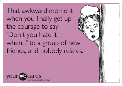 That awkward moment
when you finally get up
the courage to say
"Don't you hate it
when..." to a group of new
friends, and nobody relates.