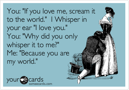 You: "If you love me, scream it
to the world."  I Whisper in
your ear "I love you."
You: "Why did you only
whisper it to me?"
Me: "Because you are
my world."