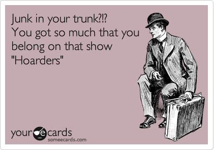 Junk in your trunk?!?
You got so much that you
belong on that show
"Hoarders"