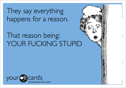 They say everything 
happens for a reason.

That reason being:
YOUR FUCKING STUPID