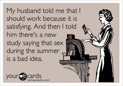 My husband told me that I
should work because it is
satisfying. And then I told
him there's a new
study saying that sex
during the summer
is a bad idea.