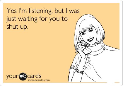 Yes I'm listening, but I was
just waiting for you to
shut up. 