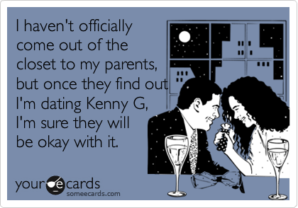 I haven't officially
come out of the
closet to my parents,
but once they find out
I'm dating Kenny G,
I'm sure they will
be okay with it.