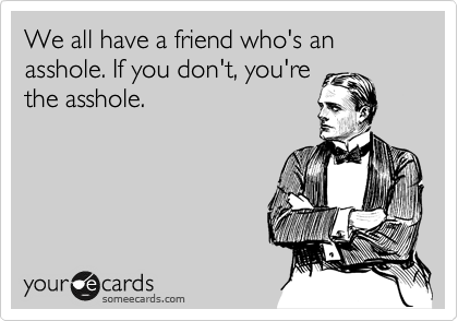 We all have a friend who's an asshole. If you don't, you're
the asshole.