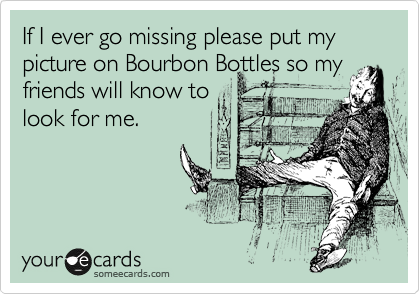 If I ever go missing please put my picture on Bourbon Bottles so my
friends will know to
look for me.