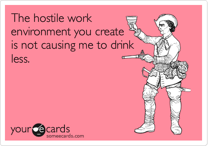 The hostile work
environment you create
is not causing me to drink
less.