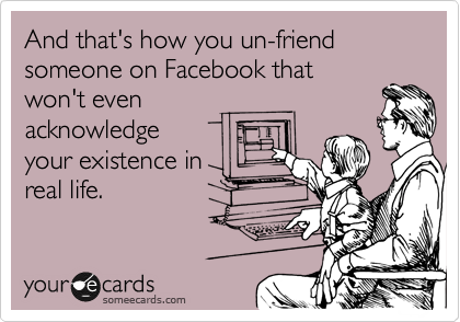 And that's how you un-friend someone on Facebook that
won't even 
acknowledge
your existence in
real life.