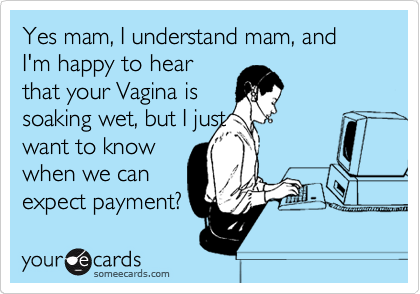 Yes mam, I understand mam, and I'm happy to hear
that your Vagina is
soaking wet, but I just
want to know
when we can
expect payment?
