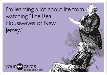 I'm learning a lot about life from
watching "The Real
Housewives of New
Jersey." 
