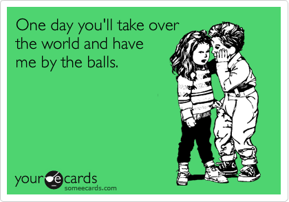One day you'll take over
the world and have
me by the balls. 