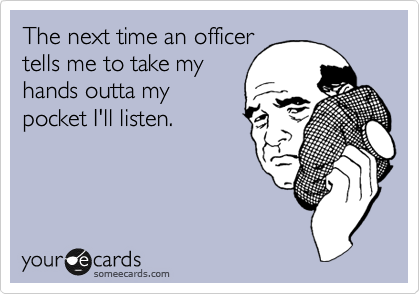 The next time an officer
tells me to take my
hands outta my
pocket I'll listen.