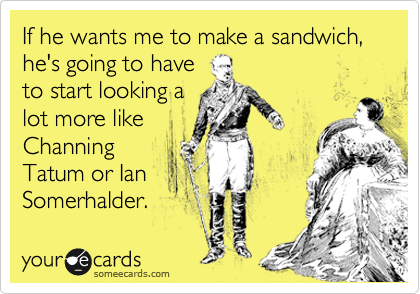 If he wants me to make a sandwich, he's going to have
to start looking a
lot more like
Channing
Tatum or Ian
Somerhalder.