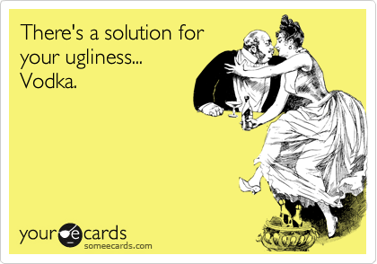 There's a solution for
your ugliness...
Vodka.