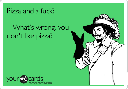 Pizza and a fuck? 

   What's wrong, you
don't like pizza?
