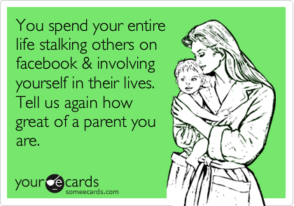 You spend your entire
life stalking others on
facebook & involving
yourself in their lives.
Tell us again how
great of a parent you
are. 