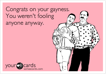 Congrats on your gayness. 
You weren't fooling
anyone anyway.