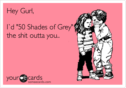 Hey Gurl,

I%60d "50 Shades of Grey"
the shit outta you.. 