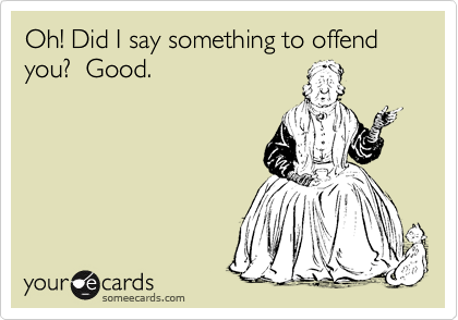 Oh! Did I say something to offend you?  Good.
