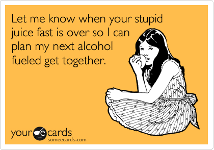 Let me know when your stupid juice fast is over so I can
plan my next alcohol
fueled get together.