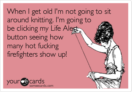 When I get old I'm not going to sit around knitting. I'm going to
be clicking my Life Alert
button seeing how
many hot fucking
firefighters show up!
