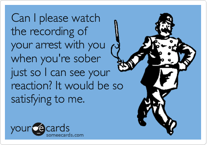 Can I please watch
the recording of
your arrest with you
when you're sober
just so I can see your
reaction? It would be so
satisfying to me. 