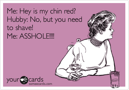 Me: Hey is my chin red?
Hubby: No, but you need
to shave!
Me: ASSHOLE!!!!