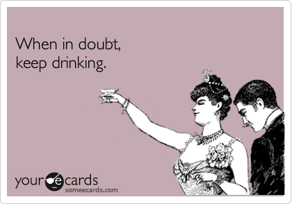 
When in doubt,  
keep drinking.
