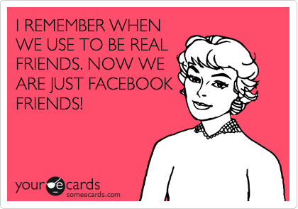 I REMEMBER WHEN
WE USE TO BE REAL
FRIENDS. NOW WE
ARE JUST FACEBOOK
FRIENDS! 