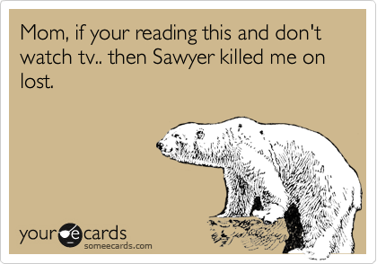 Mom, if your reading this and don't watch tv.. then Sawyer killed me on lost.