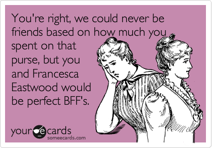 You're right, we could never be friends based on how much you
spent on that
purse, but you
and Francesca 
Eastwood would
be perfect BFF's. 
