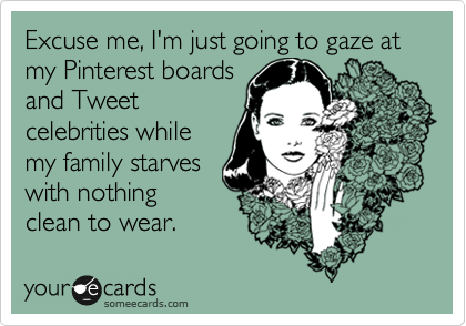 Excuse me, I'm just going to gaze at my Pinterest boards
and Tweet
celebrities while
my family starves
with nothing
clean to wear.