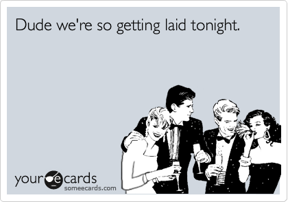 Dude we're so getting laid tonight.