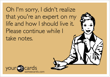 Oh I'm sorry, I didn't realize
that you're an expert on my
life and how I should live it.
Please continue while I
take notes.