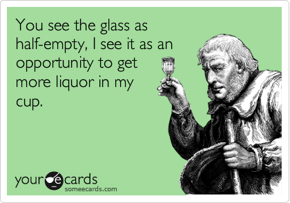 You see the glass as
half-empty, I see it as an
opportunity to get
more liquor in my
cup.