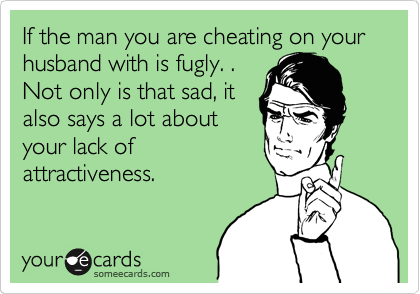 If the man you are cheating on your husband with is fugly. .
Not only is that sad, it
also says a lot about
your lack of
attractiveness.