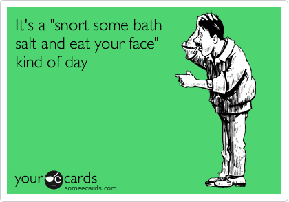 It's a "snort some bath
salt and eat your face"
kind of day