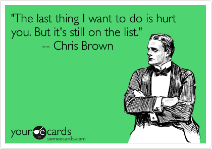 "The last thing I want to do is hurt you. But it's still on the list."
         -- Chris Brown
