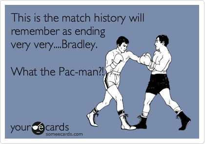 This is the match history will remember as ending
very very....Bradley.

What the Pac-man?!