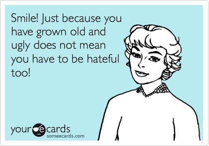 Smile! Just because you
have grown old and
ugly does not mean
you have to be hateful
too!