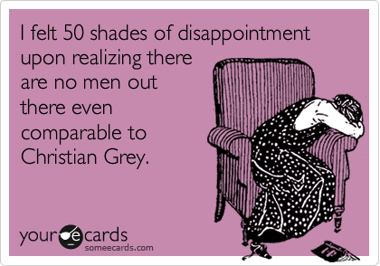 I felt 50 shades of disappointment upon realizing there
are no men out
there even
comparable to
Christian Grey.