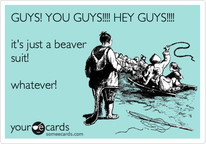 GUYS! YOU GUYS!!!! HEY GUYS!!!!

it's just a beaver
suit!

whatever! 