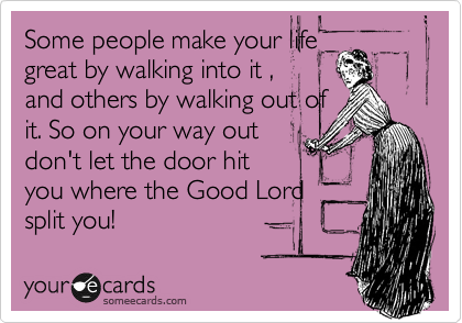 Some people make your life
great by walking into it ,
and others by walking out of
it. So on your way out
don't let the door hit
you where the Good Lord 
split you!