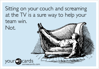 Sitting on your couch and screaming at the TV is a sure way to help your team win.
Not.