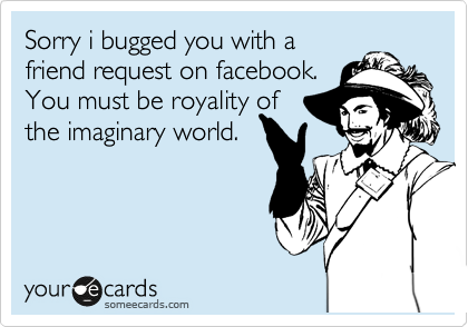 Sorry i bugged you with a
friend request on facebook.
You must be royality of
the imaginary world.