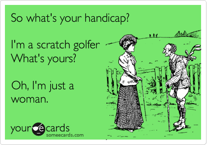 So what's your handicap?

I'm a scratch golfer
What's yours?

Oh, I'm just a 
woman.