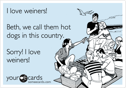 I love weiners!

Beth, we call them hot
dogs in this country.

Sorry! I love
weiners!